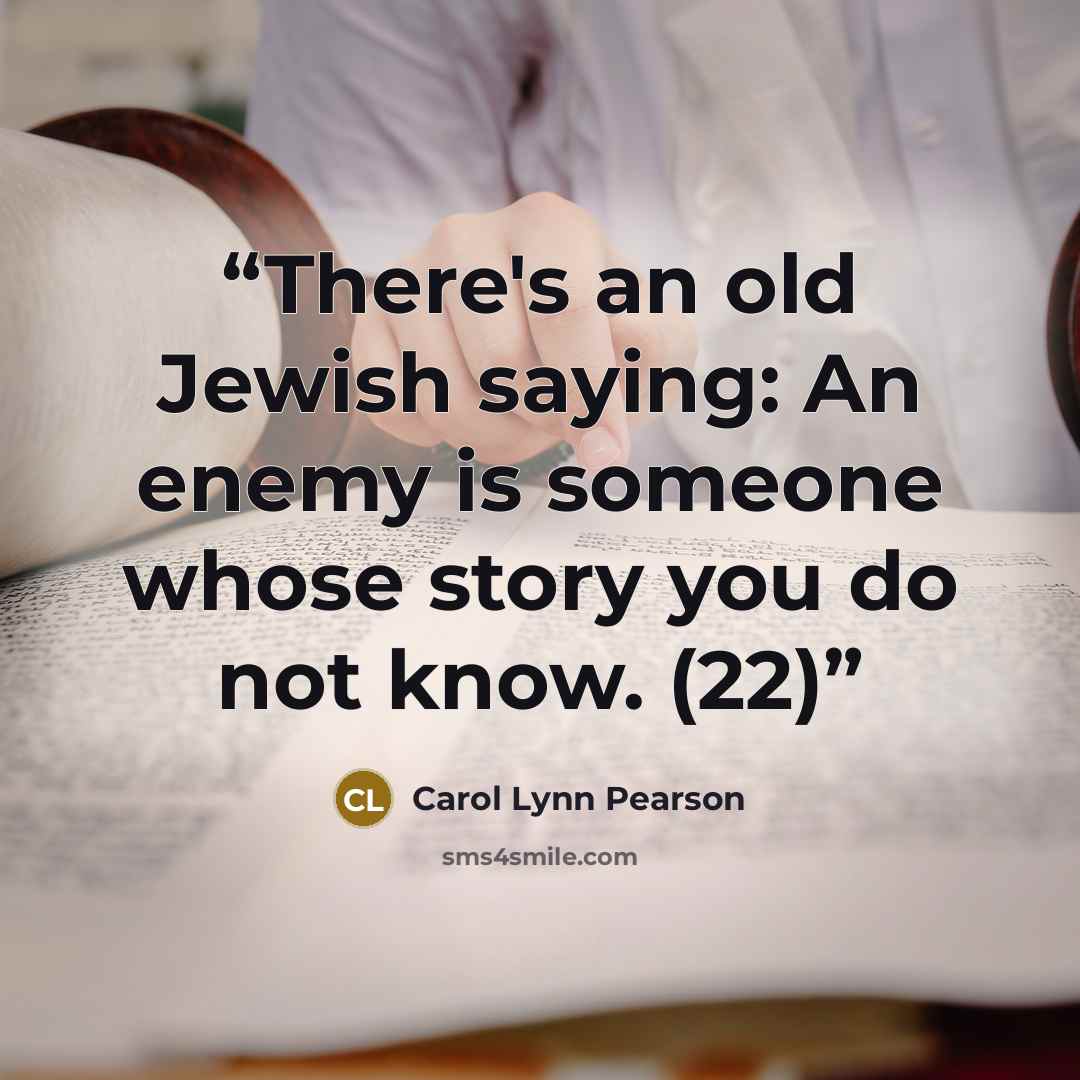 “There's an old Jewish saying: An enemy is someone whose story you do not know. (22)” quote by Carol Lynn Pearson