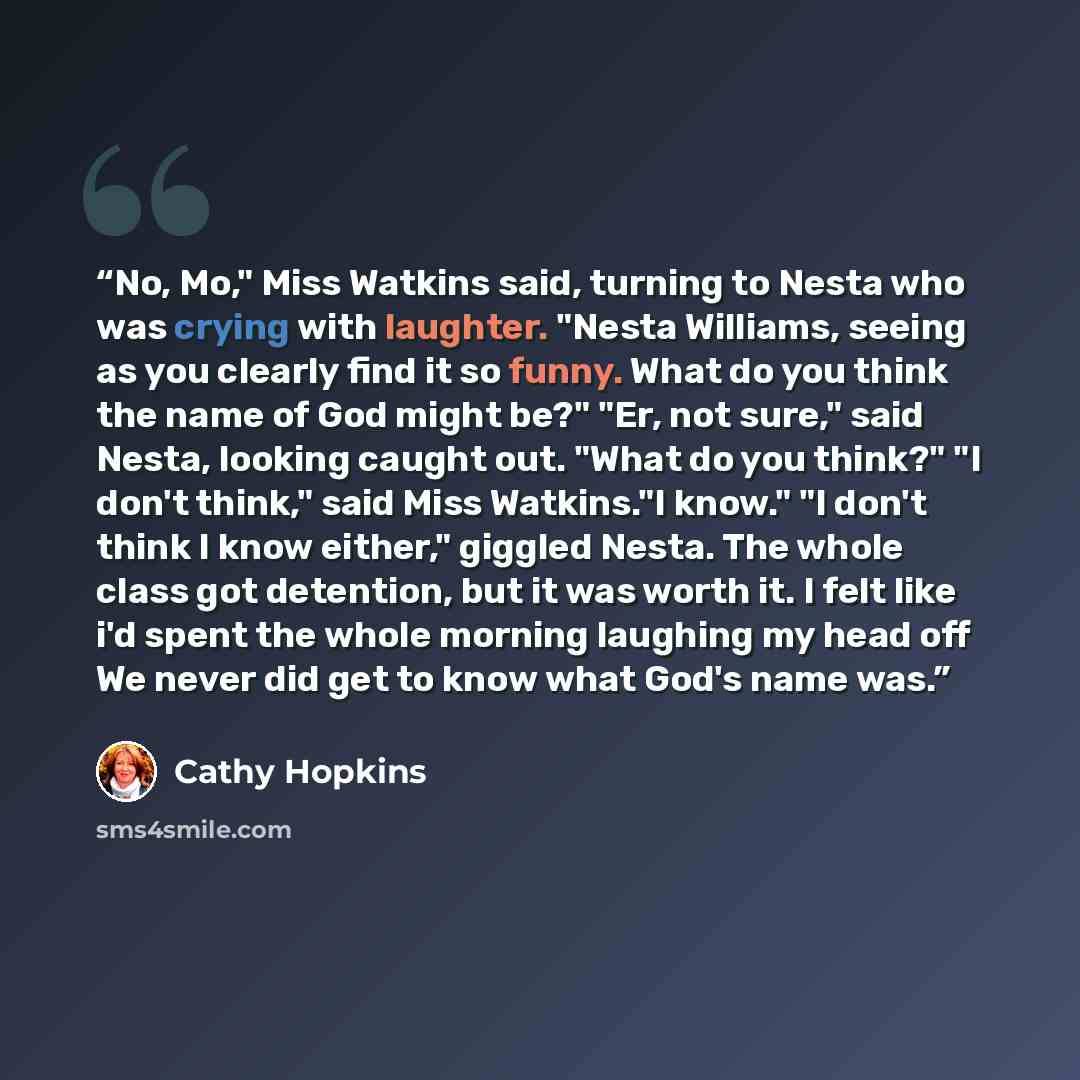 “No, Mo," Miss Watkins said, turning to Nesta who was crying with laughter. "Nesta Williams, seeing as you clearly find it so funny. What do you think the name of God might be?" "Er, not sure," said Nesta, looking caught out. "What do you think?" "I don't think," said Miss Watkins."I know." "I…” quote by cathy hopkins