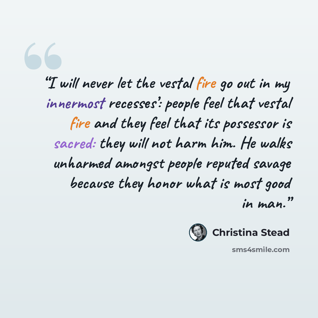 “I will never let the vestal fire go out in my innermost recesses’: people feel that vestal fire and they feel that its possessor is sacred: they will not harm him. He walks unharmed amongst people reputed savage because they honor what is most good in man.” quote by Christina Stead