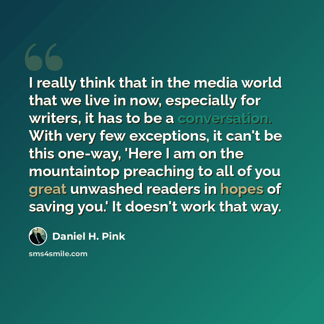 “I really think that in the media world that we live in now, especially for writers, it has to be a conversation. With very few exceptions, it can't be this one-way, 'Here I am on the mountaintop preaching to all of you great unwashed readers in hopes of saving you.' It doesn't work that way.” quote by Daniel H. Pink