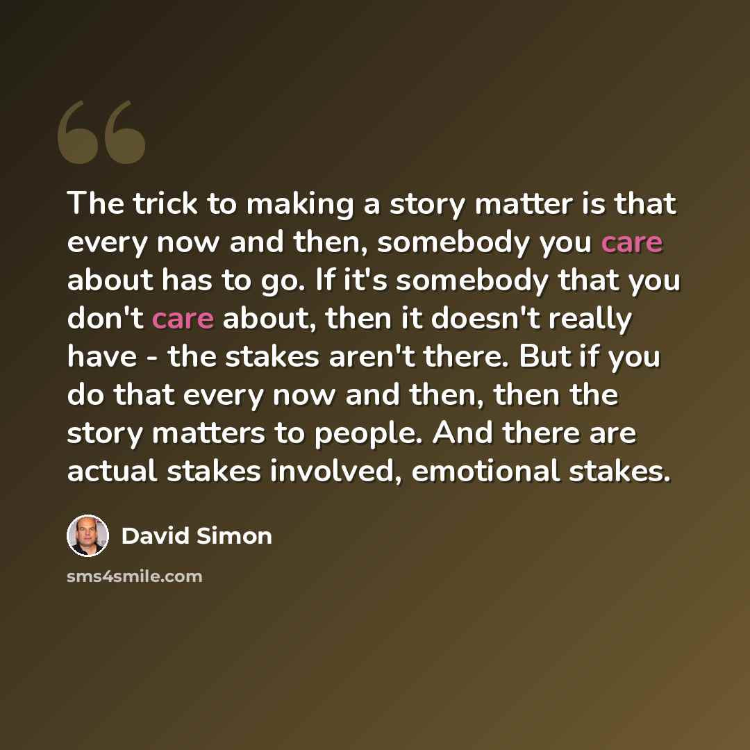 “The trick to making a story matter is that every now and then, somebody you care about has to go. If it's somebody that you don't care about, then it doesn't really have - the stakes aren't there. But if you do that every now and then, then the story matters to people. And there are actual stakes…” quote by David Simon