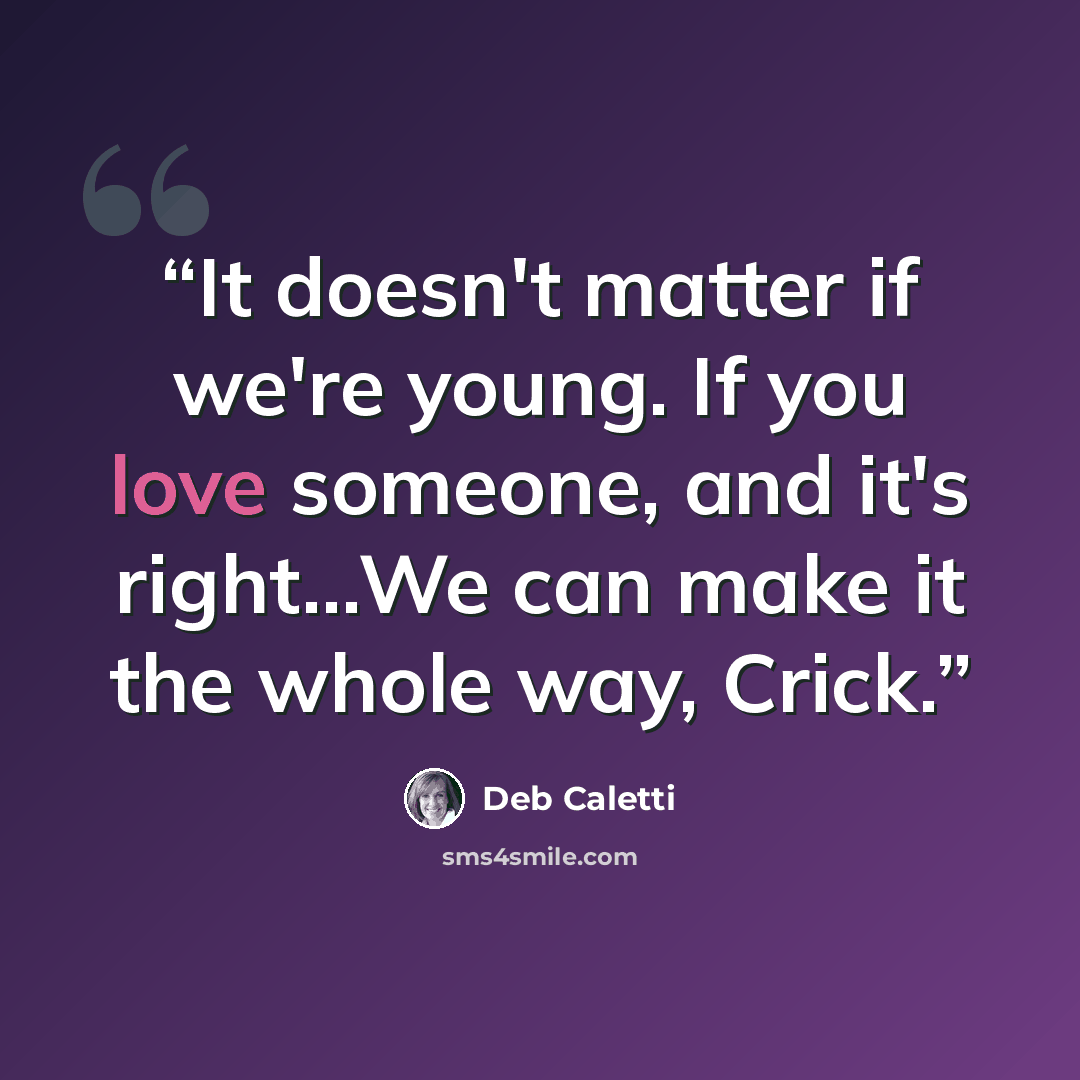 “It doesn't matter if we're young. If you love someone, and it's right...We can make it the whole way, Crick.” quote by Deb Caletti