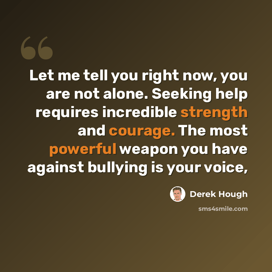 “Let me tell you right now, you are not alone. Seeking help requires incredible strength and courage. The most powerful weapon you have against bullying is your voice,” quote by Derek Hough