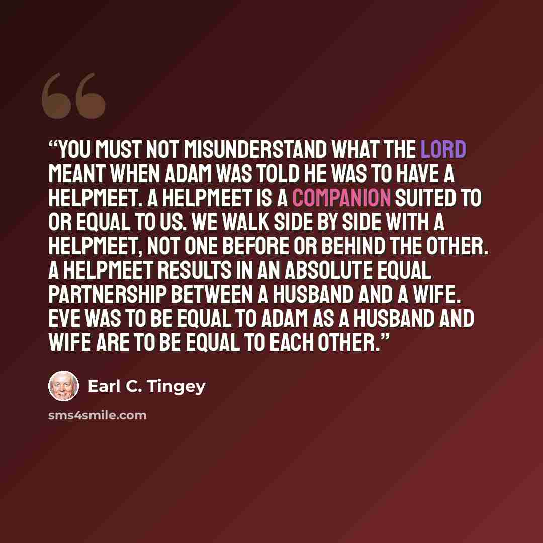 “You must not misunderstand what the Lord meant when Adam was told he was to have a helpmeet. A helpmeet is a companion suited to or equal to us. We walk side by side with a helpmeet, not one before or behind the other. A helpmeet results in an absolute equal partnership between a husband and a…” quote by Earl C. Tingey