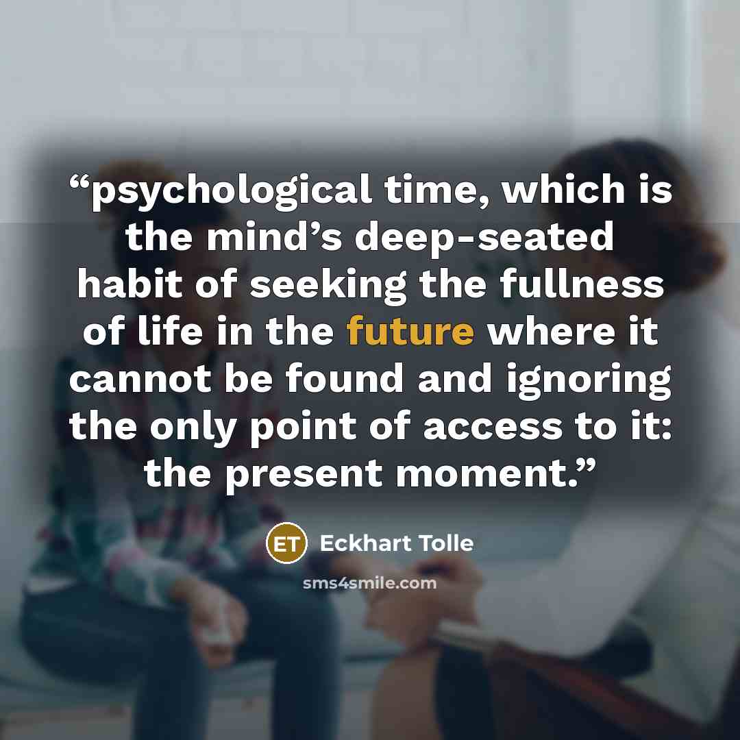 “psychological time, which is the mind’s deep-seated habit of seeking the fullness of life in the future where it cannot be found and ignoring the only point of access to it: the present moment.” quote by Eckhart Tolle