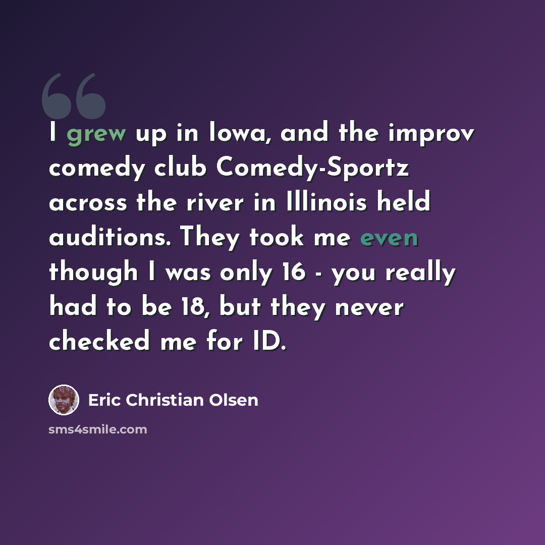 “I grew up in Iowa, and the improv comedy club Comedy-Sportz across the river in Illinois held auditions. They took me even though I was only 16 - you really had to be 18, but they never checked me for ID.” quote by Eric Christian Olsen