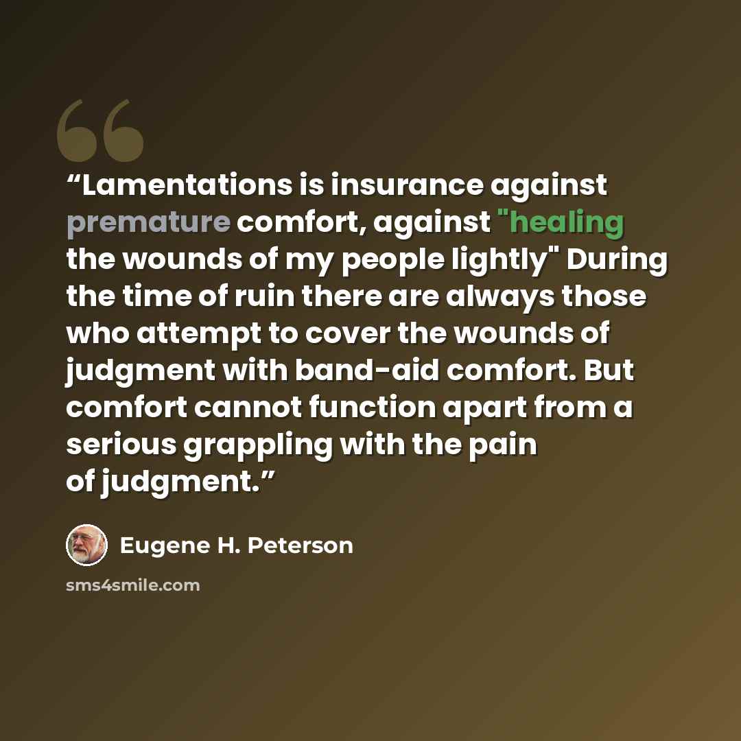 “Lamentations is insurance against premature comfort, against "healing the wounds of my people lightly" During the time of ruin there are always those who attempt to cover the wounds of judgment with band-aid comfort. But comfort cannot function apart from a serious grappling with the pain of…” quote by Eugene H. Peterson