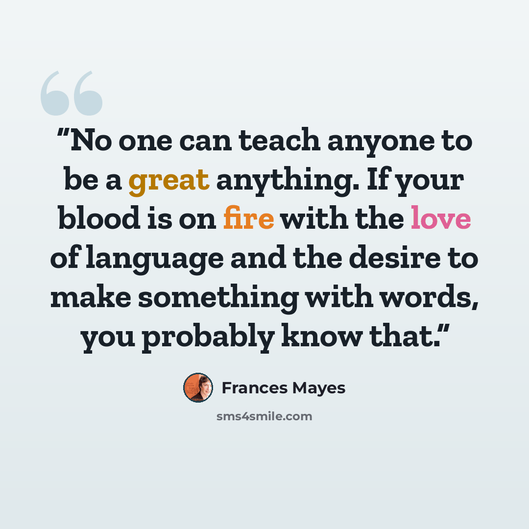 “No one can teach anyone to be a great anything. If your blood is on fire with the love of language and the desire to make something with words, you probably know that.” quote by Frances Mayes