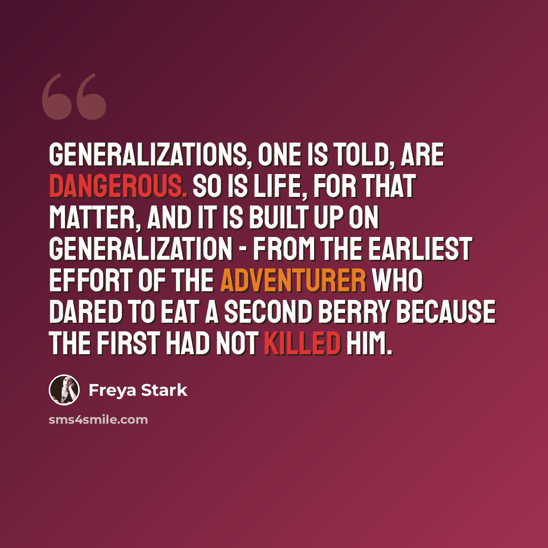 “Generalizations, one is told, are dangerous. So is life, for that matter, and it is built up on generalization - from the earliest effort of the adventurer who dared to eat a second berry because the first had not killed him.” quote by Freya Stark