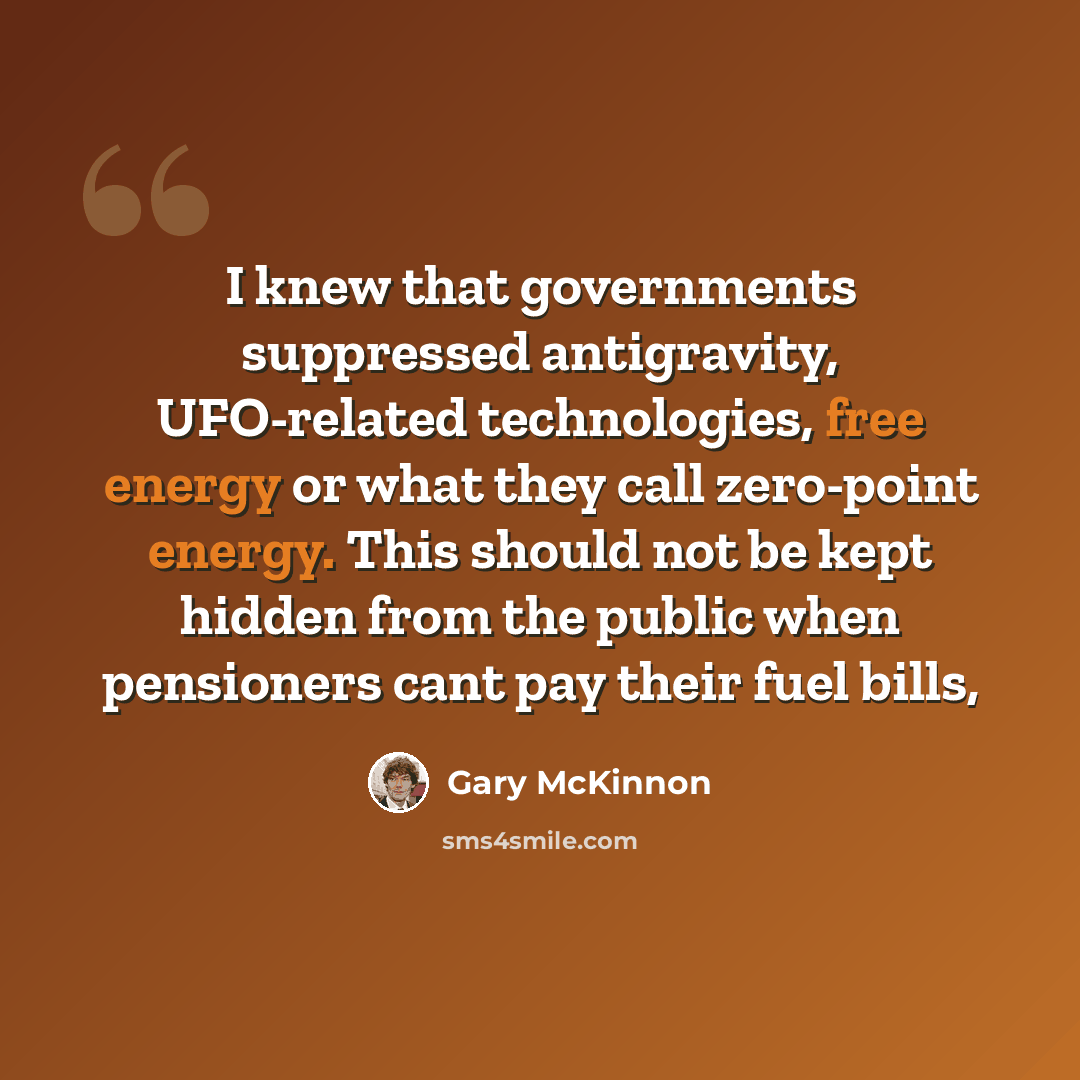 “I knew that governments suppressed antigravity, UFO-related technologies, free energy or what they call zero-point energy. This should not be kept hidden from the public when pensioners cant pay their fuel bills,” quote by Gary McKinnon