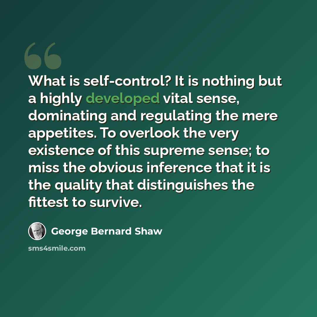 “What is self-control? It is nothing but a highly developed vital sense, dominating and regulating the mere appetites. To overlook the very existence of this supreme sense; to miss the obvious inference that it is the quality that distinguishes the fittest to survive.” quote by George Bernard Shaw