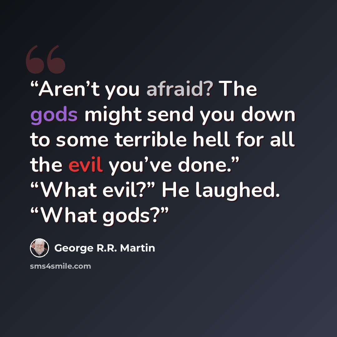 “Aren’t you afraid? The gods might send you down to some terrible hell for all the evil you’ve done.” “What evil?” He laughed. “What gods?” quote by George R.R. Martin