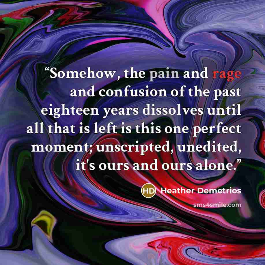 “Somehow, the pain and rage and confusion of the past eighteen years dissolves until all that is left is this one perfect moment; unscripted, unedited, it's ours and ours alone.” quote by Heather Demetrios