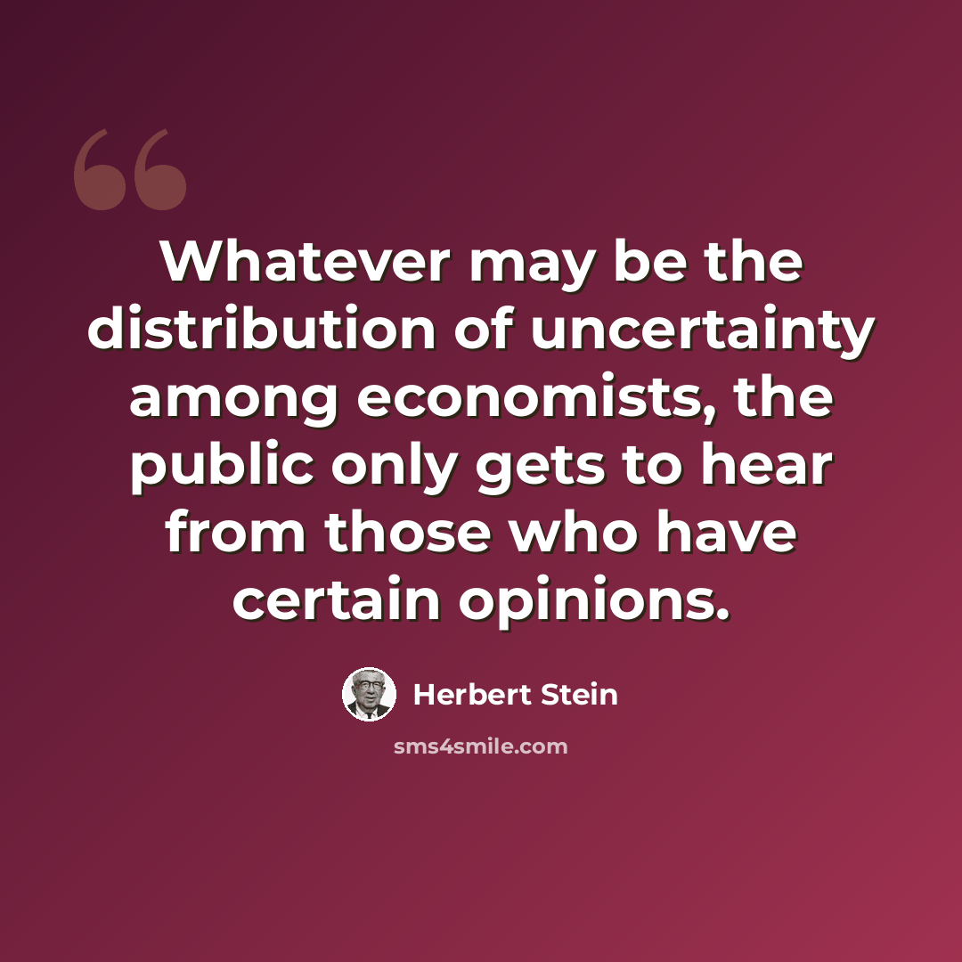 “Whatever may be the distribution of uncertainty among economists, the public only gets to hear from those who have certain opinions.” quote by Herbert Stein