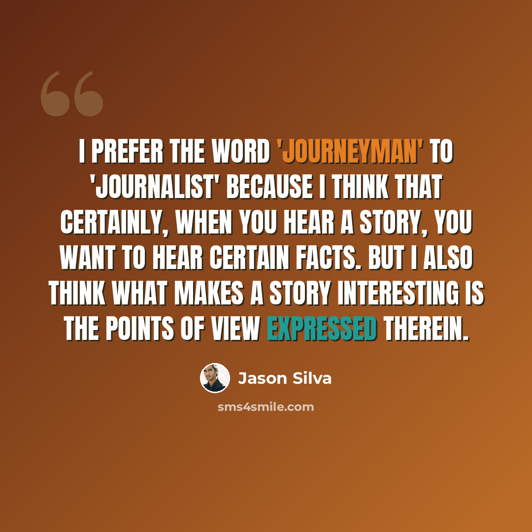 “I prefer the word 'journeyman' to 'journalist' because I think that certainly, when you hear a story, you want to hear certain facts. But I also think what makes a story interesting is the points of view expressed therein.” quote by Jason Silva