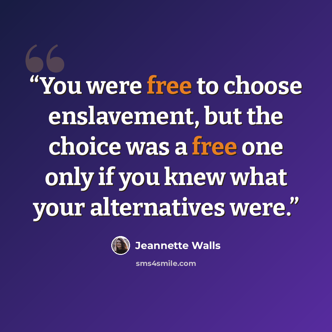 “You were free to choose enslavement, but the choice was a free one only if you knew what your alternatives were.” quote by Jeannette Walls