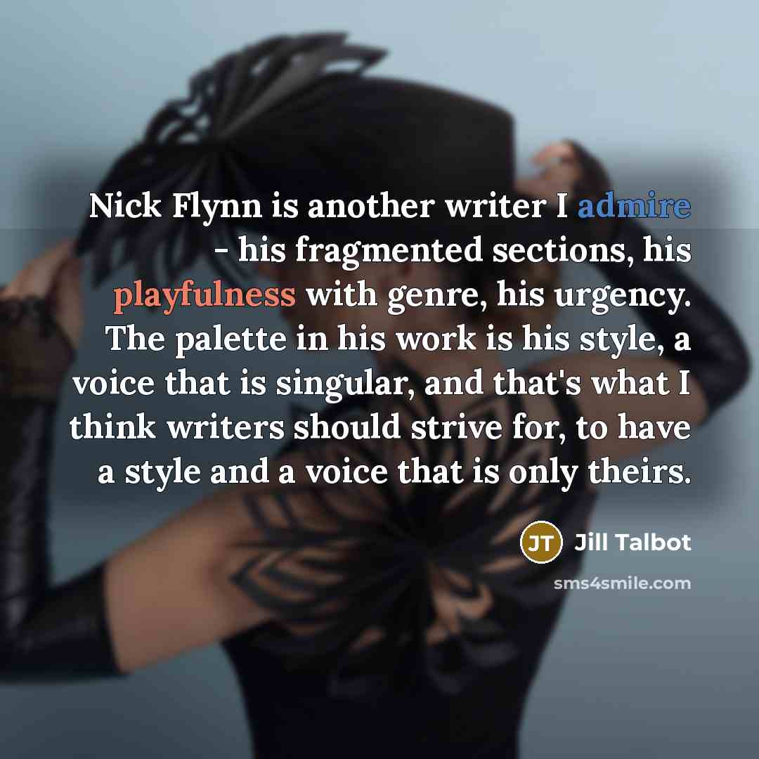 “Nick Flynn is another writer I admire - his fragmented sections, his playfulness with genre, his urgency. The palette in his work is his style, a voice that is singular, and that's what I think writers should strive for, to have a style and a voice that is only theirs.” quote by Jill Talbot
