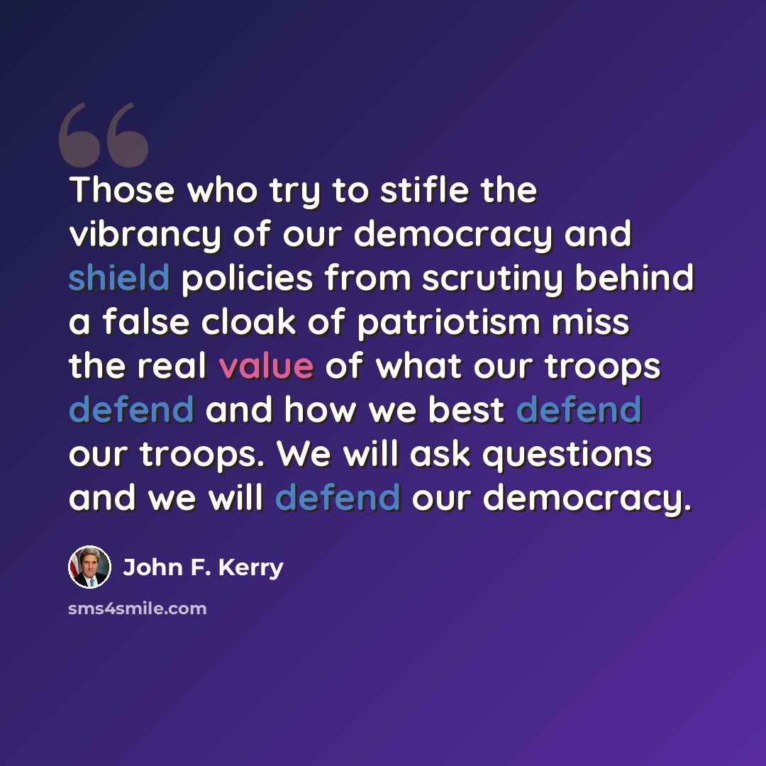 “Those who try to stifle the vibrancy of our democracy and shield policies from scrutiny behind a false cloak of patriotism miss the real value of what our troops defend and how we best defend our troops. We will ask questions and we will defend our democracy.” quote by John F. Kerry