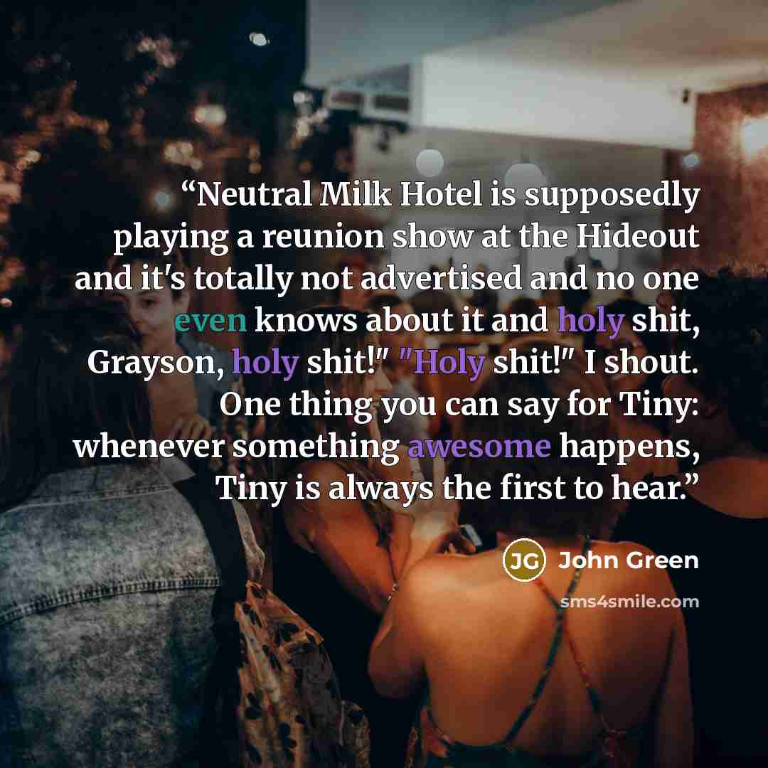 “Neutral Milk Hotel is supposedly playing a reunion show at the Hideout and it's totally not advertised and no one even knows about it and holy shit, Grayson, holy shit!" "Holy shit!" I shout. One thing you can say for Tiny: whenever something awesome happens, Tiny is always the first to hear.” quote by John Green