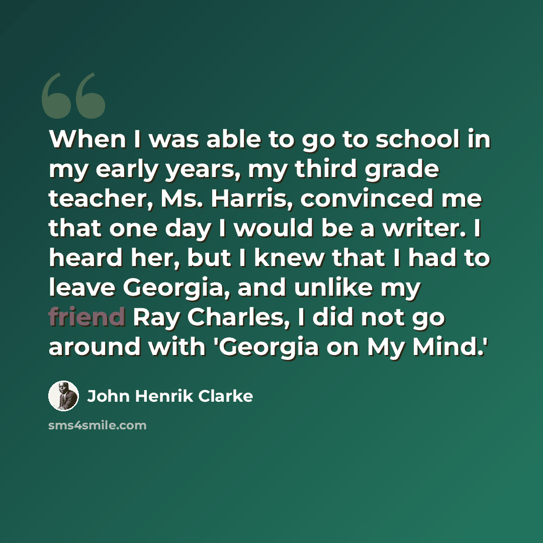 “When I was able to go to school in my early years, my third grade teacher, Ms. Harris, convinced me that one day I would be a writer. I heard her, but I knew that I had to leave Georgia, and unlike my friend Ray Charles, I did not go around with 'Georgia on My Mind.'” quote by John Henrik Clarke