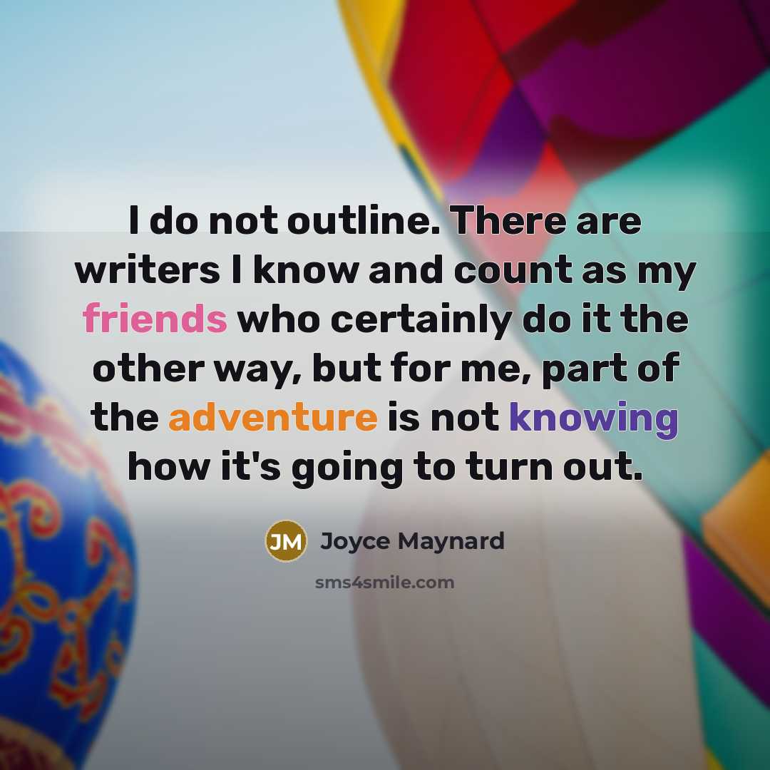 “I do not outline. There are writers I know and count as my friends who certainly do it the other way, but for me, part of the adventure is not knowing how it's going to turn out.” quote by Joyce Maynard