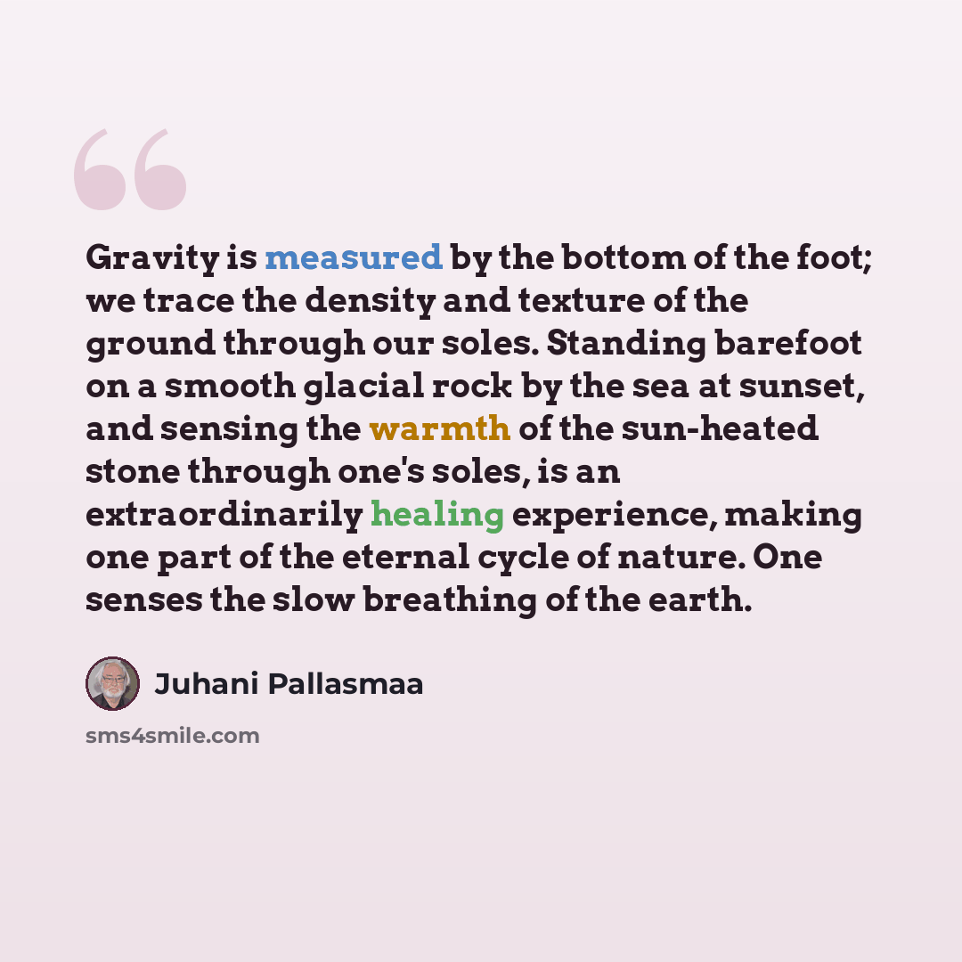 “Gravity is measured by the bottom of the foot; we trace the density and texture of the ground through our soles. Standing barefoot on a smooth glacial rock by the sea at sunset, and sensing the warmth of the sun-heated stone through one's soles, is an extraordinarily healing experience, making one…” quote by Juhani Pallasmaa