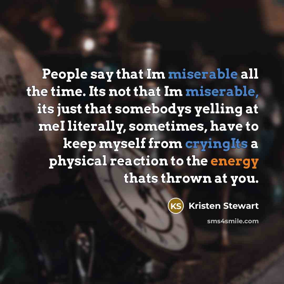 “People say that Im miserable all the time. Its not that Im miserable, its just that somebodys yelling at meI literally, sometimes, have to keep myself from cryingIts a physical reaction to the energy thats thrown at you.” quote by Kristen Stewart