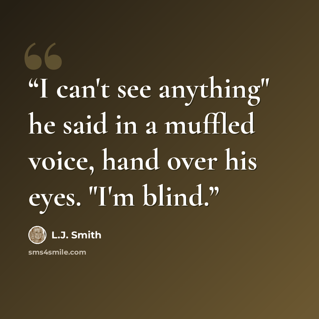 “I can't see anything" he said in a muffled voice, hand over his eyes. "I'm blind.” quote by L.J. Smith