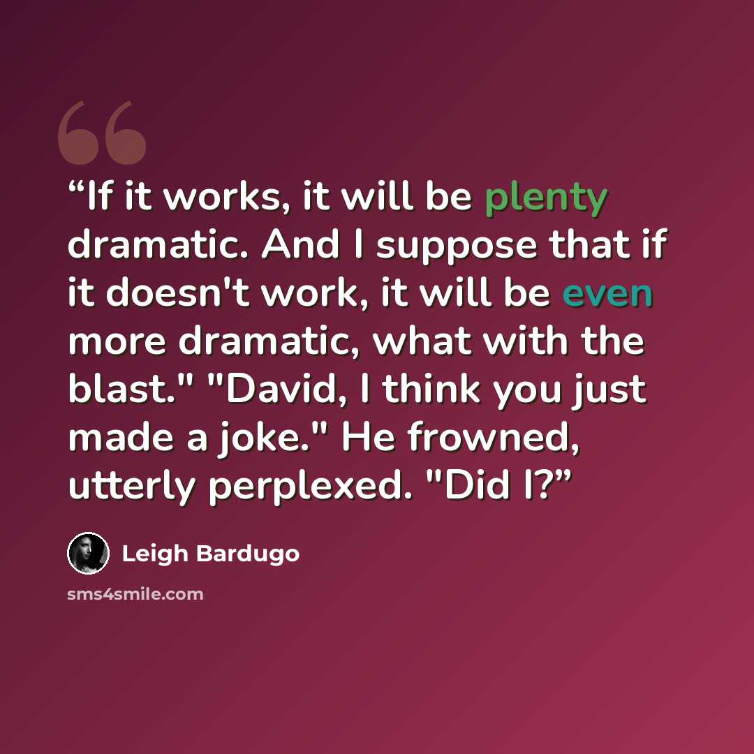 “If it works, it will be plenty dramatic. And I suppose that if it doesn't work, it will be even more dramatic, what with the blast." "David, I think you just made a joke." He frowned, utterly perplexed. "Did I?” quote by Leigh Bardugo