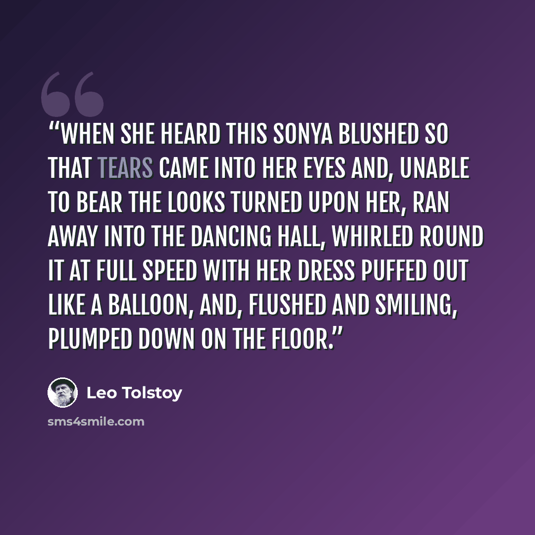 “When she heard this Sonya blushed so that tears came into her eyes and, unable to bear the looks turned upon her, ran away into the dancing hall, whirled round it at full speed with her dress puffed out like a balloon, and, flushed and smiling, plumped down on the floor.” quote by Leo Tolstoy