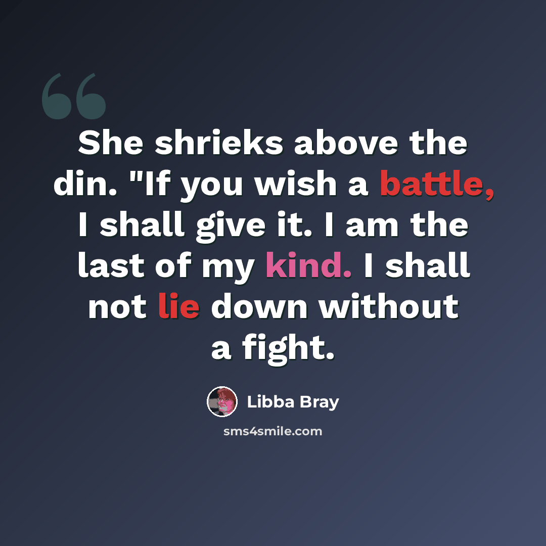 “She shrieks above the din. "If you wish a battle, I shall give it. I am the last of my kind. I shall not lie down without a fight.” quote by Libba Bray