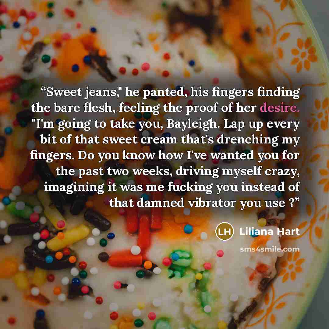 “Sweet jeans," he panted, his fingers finding the bare flesh, feeling the proof of her desire. "I'm going to take you, Bayleigh. Lap up every bit of that sweet cream that's drenching my fingers. Do you know how I've wanted you for the past two weeks, driving myself crazy, imagining it was me…” quote by Liliana Hart