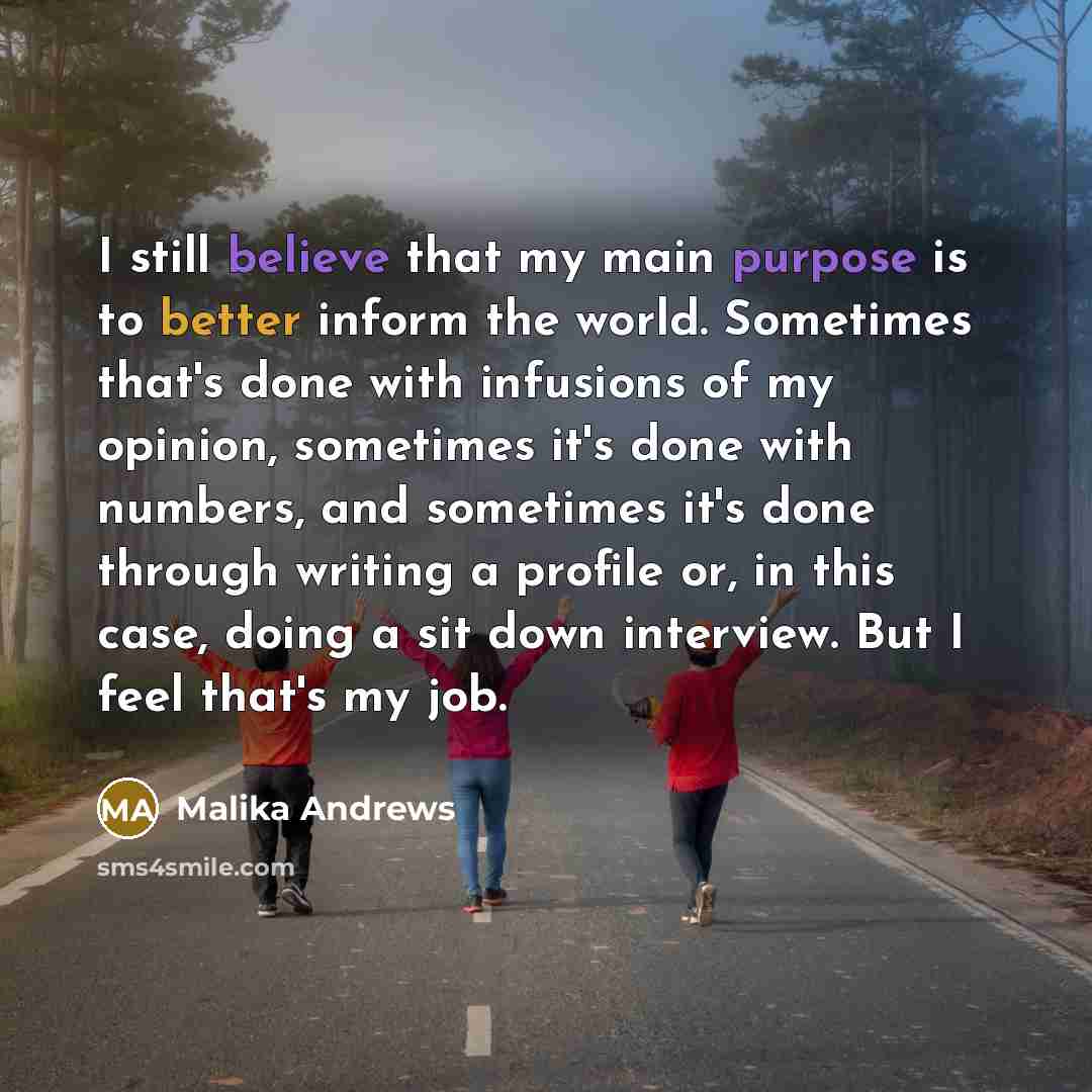 “I still believe that my main purpose is to better inform the world. Sometimes that's done with infusions of my opinion, sometimes it's done with numbers, and sometimes it's done through writing a profile or, in this case, doing a sit down interview. But I feel that's my job.” quote by Malika Andrews
