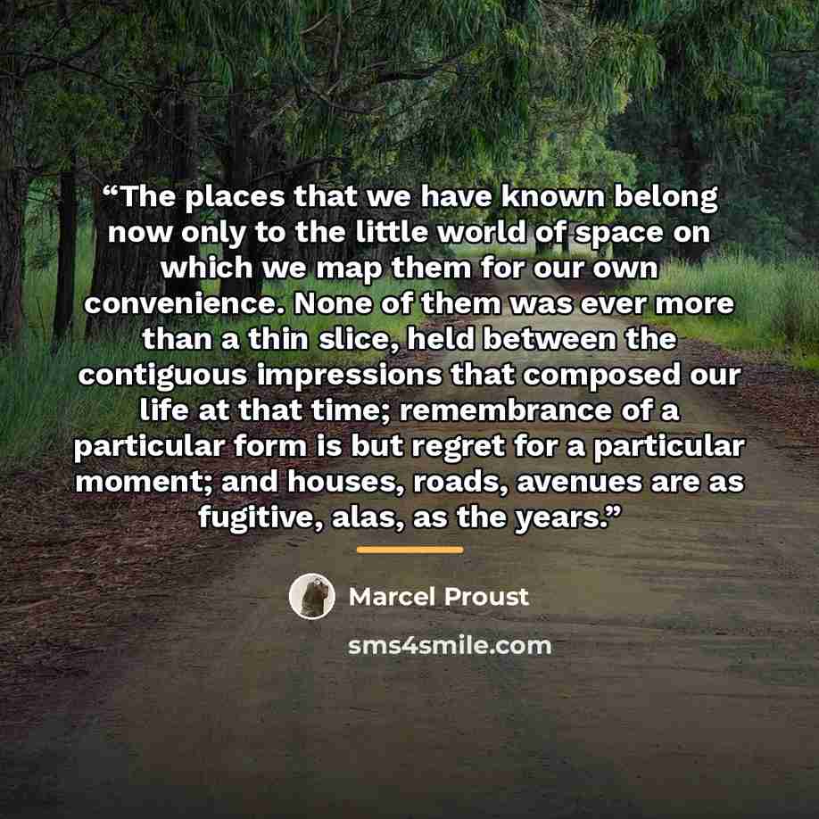 “The places that we have known belong now only to the little world of space on which we map them for our own convenience. None of them was ever more than a thin slice, held between the contiguous impressions that composed our life at that time; remembrance of a particular form is but regret for a…” quote by Marcel Proust