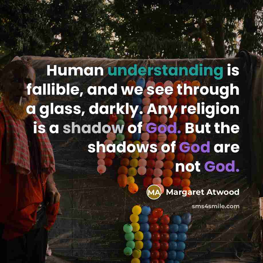 “Human understanding is fallible, and we see through a glass, darkly. Any religion is a shadow of God. But the shadows of God are not God.” quote by Margaret Atwood