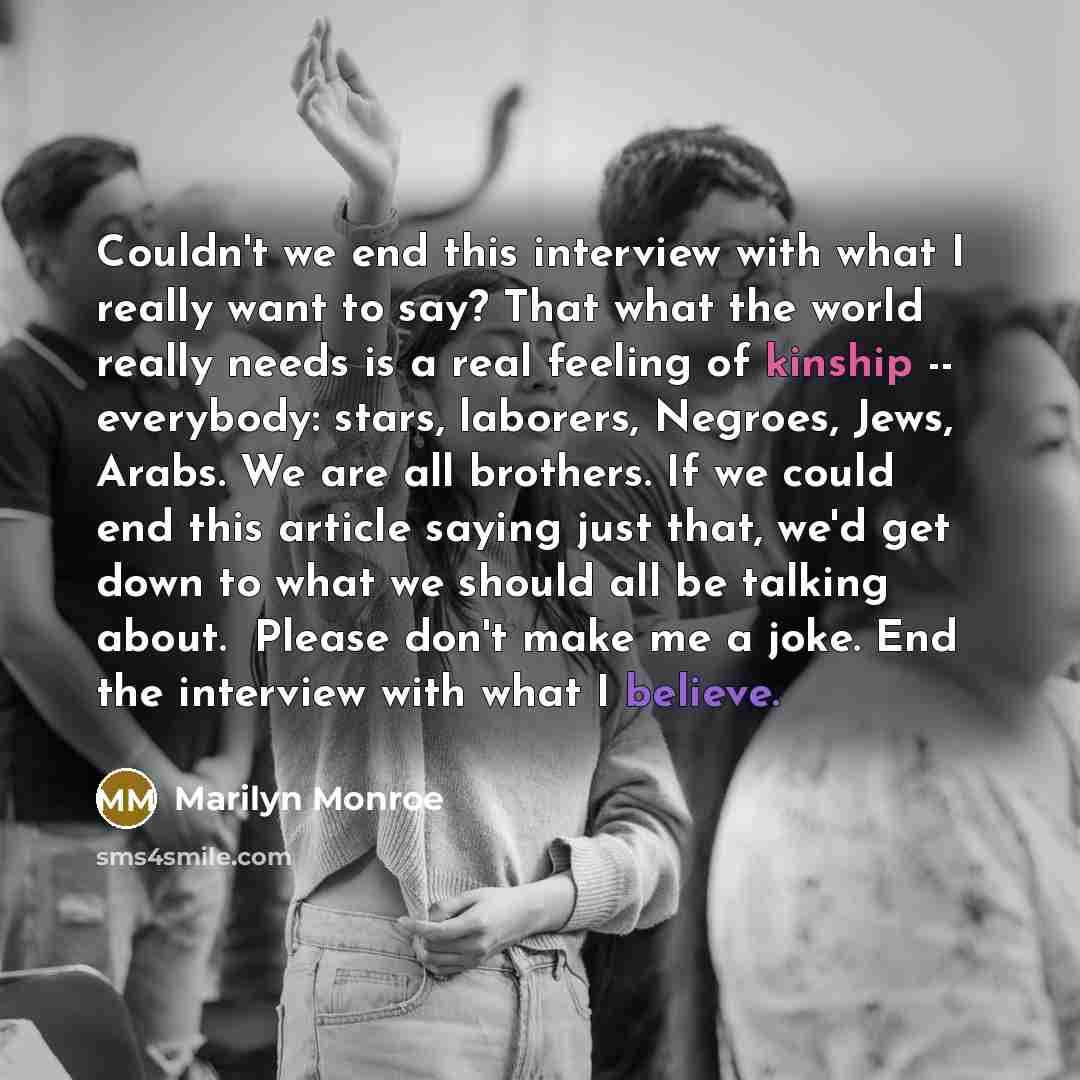 “Couldn't we end this interview with what I really want to say? That what the world really needs is a real feeling of kinship -- everybody: stars, laborers, Negroes, Jews, Arabs. We are all brothers. If we could end this article saying just that, we'd get down to what we should all be talking…” quote by Marilyn Monroe
