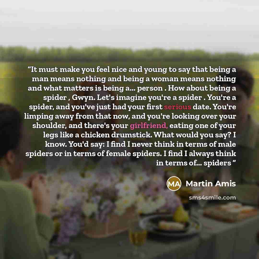 “It must make you feel nice and young to say that being a man means nothing and being a woman means nothing and what matters is being a... person . How about being a spider , Gwyn. Let's imagine you're a spider . You're a spider, and you've just had your first serious date. You're limping away from…” quote by Martin Amis