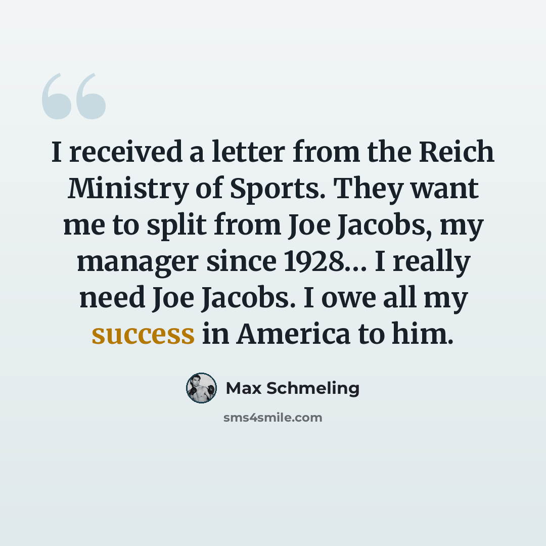 “I received a letter from the Reich Ministry of Sports. They want me to split from Joe Jacobs, my manager since 1928… I really need Joe Jacobs. I owe all my success in America to him.” quote by Max Schmeling