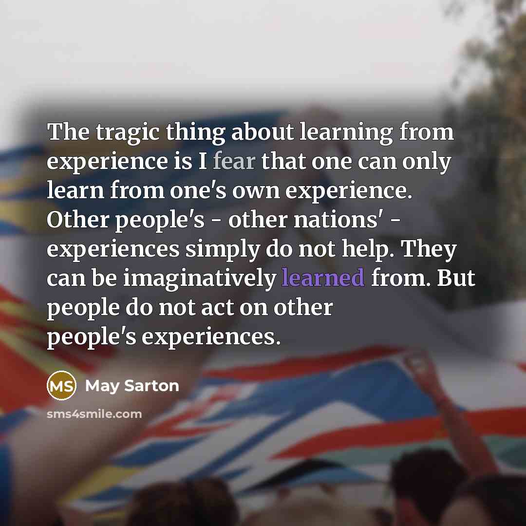 “The tragic thing about learning from experience is I fear that one can only learn from one's own experience. Other people's - other nations' - experiences simply do not help. They can be imaginatively learned from. But people do not act on other people's experiences.” quote by May Sarton