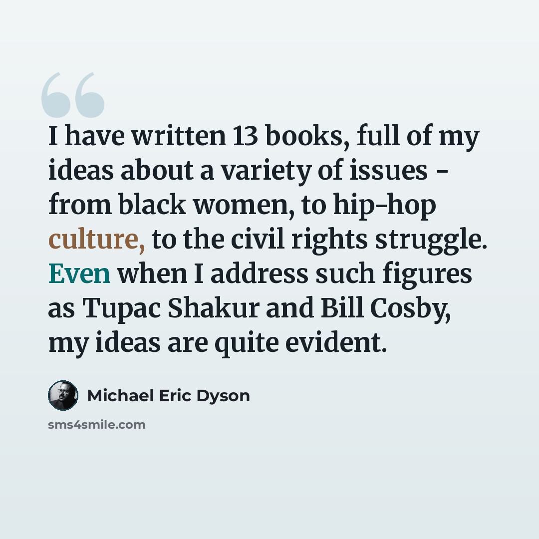 “I have written 13 books, full of my ideas about a variety of issues - from black women, to hip-hop culture, to the civil rights struggle. Even when I address such figures as Tupac Shakur and Bill Cosby, my ideas are quite evident.” quote by Michael Eric Dyson