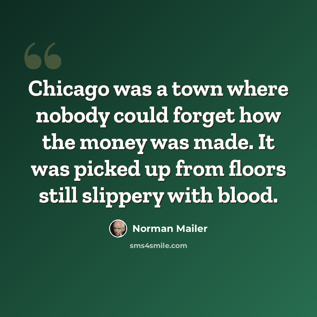 “Chicago was a town where nobody could forget how the money was made. It was picked up from floors still slippery with blood.” quote by Norman Mailer