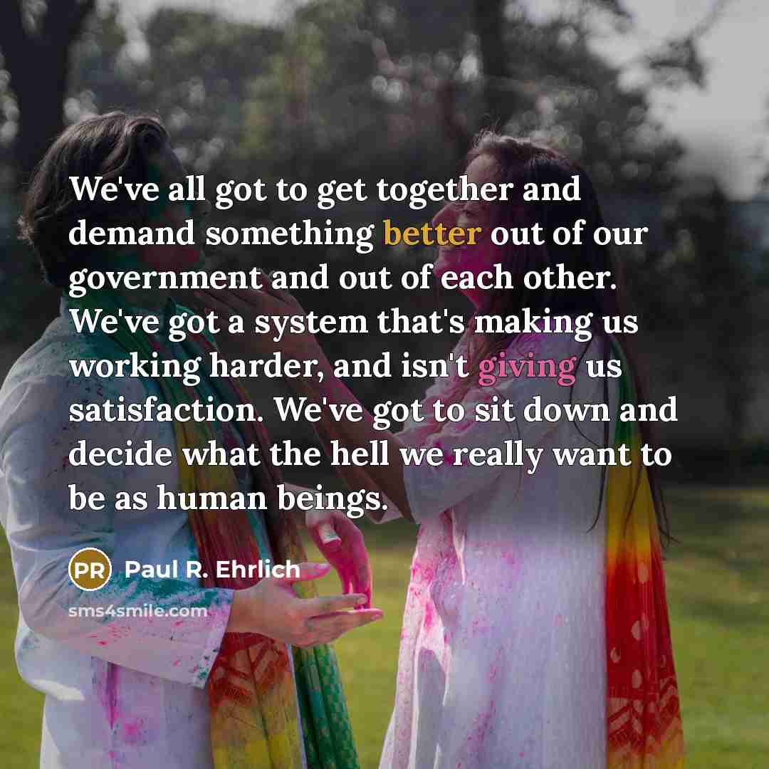 “We've all got to get together and demand something better out of our government and out of each other. We've got a system that's making us working harder, and isn't giving us satisfaction. We've got to sit down and decide what the hell we really want to be as human beings.” quote by Paul R. Ehrlich