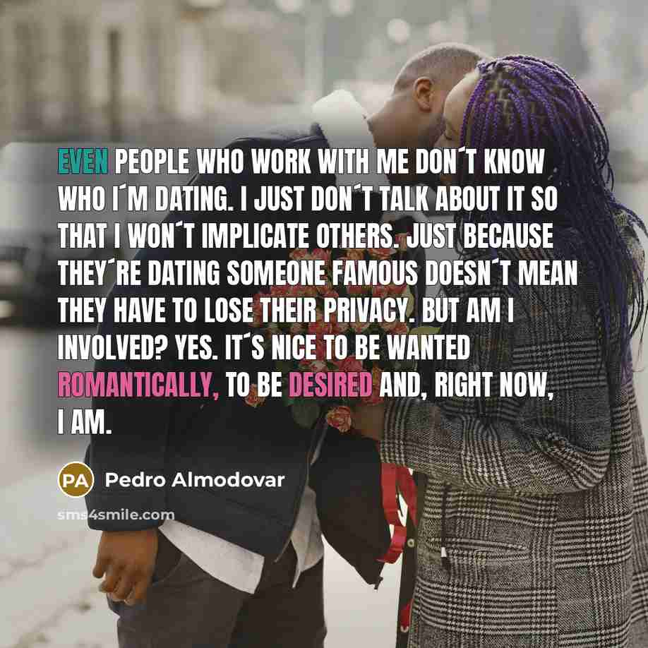 “Even people who work with me don´t know who I´m dating. I just don´t talk about it so that I won´t implicate others. Just because they´re dating someone famous doesn´t mean they have to lose their privacy. But am I involved? Yes. It´s nice to be wanted romantically, to be desired and, right now, I…” quote by Pedro Almodovar