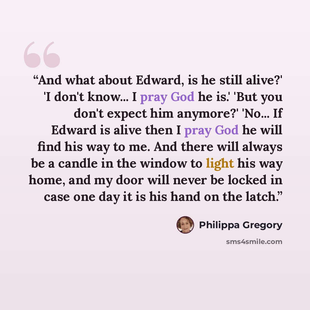 “And what about Edward, is he still alive?' 'I don't know... I pray God he is.' 'But you don't expect him anymore?' 'No... If Edward is alive then I pray God he will find his way to me. And there will always be a candle in the window to light his way home, and my door will never be locked in case…” quote by Philippa Gregory