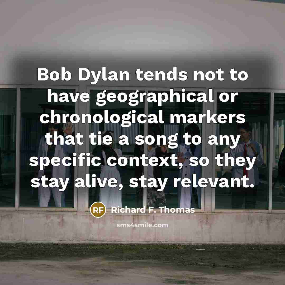 “Bob Dylan tends not to have geographical or chronological markers that tie a song to any specific context, so they stay alive, stay relevant.” quote by Richard F. Thomas