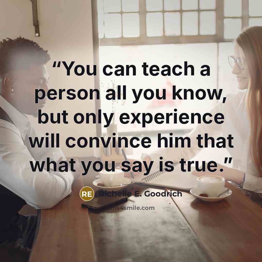 “You can teach a person all you know, but only experience will convince him that what you say is true.” quote by Richelle E. Goodrich