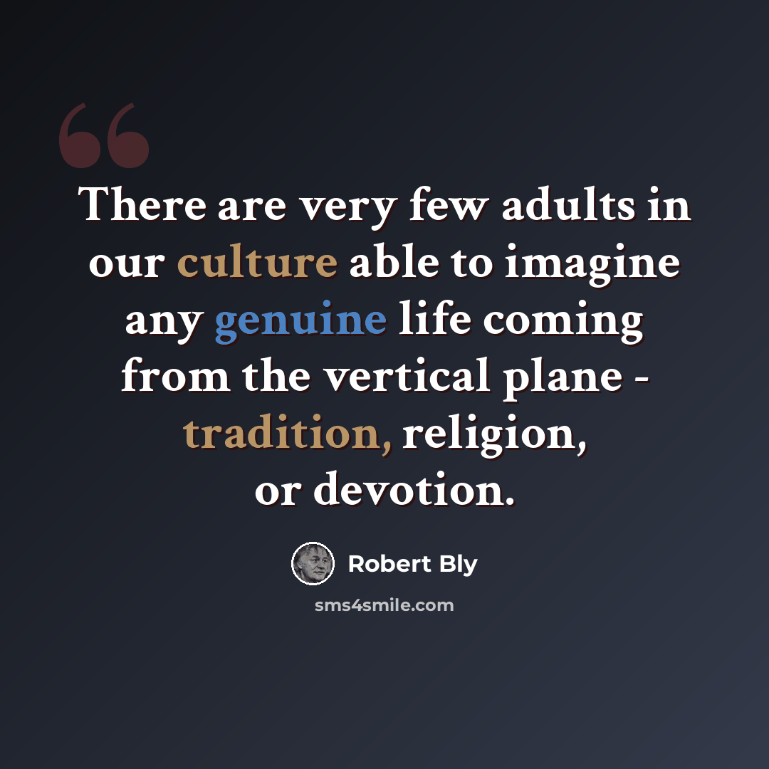 “There are very few adults in our culture able to imagine any genuine life coming from the vertical plane - tradition, religion, or devotion.” quote by Robert Bly