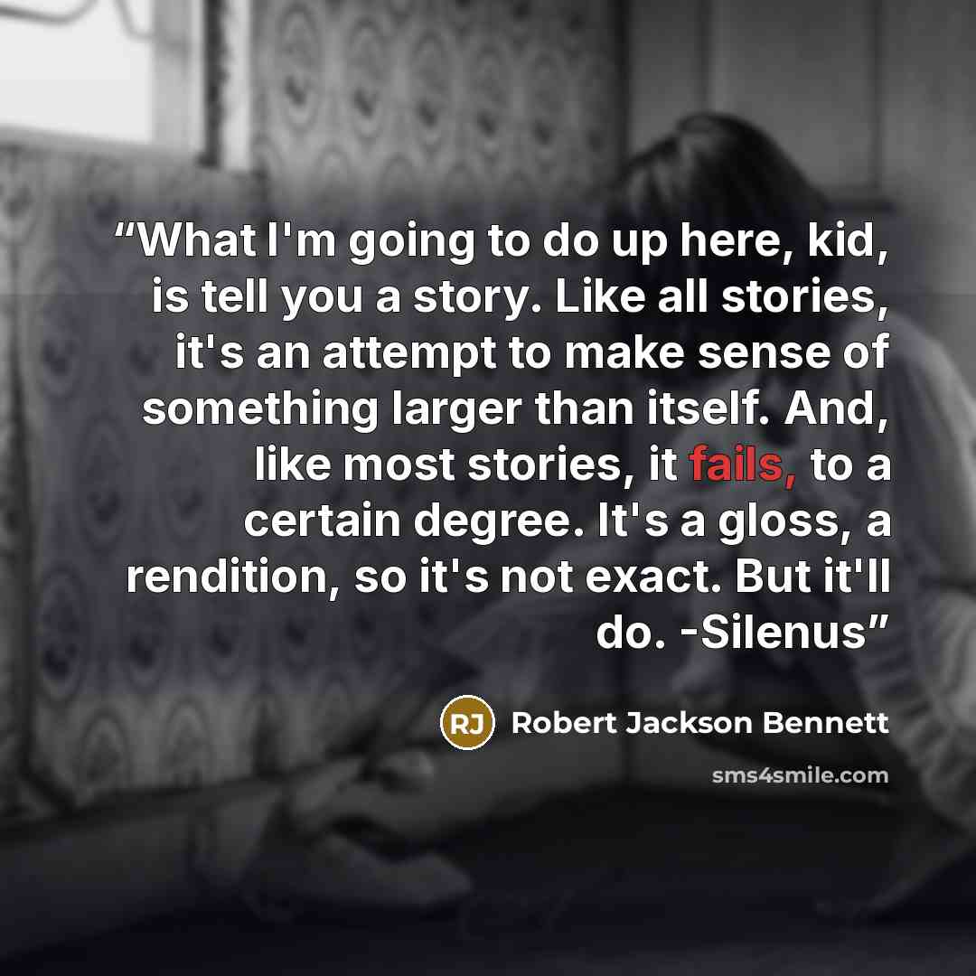 “What I'm going to do up here, kid, is tell you a story. Like all stories, it's an attempt to make sense of something larger than itself. And, like most stories, it fails, to a certain degree. It's a gloss, a rendition, so it's not exact. But it'll do. -Silenus” quote by Robert Jackson Bennett