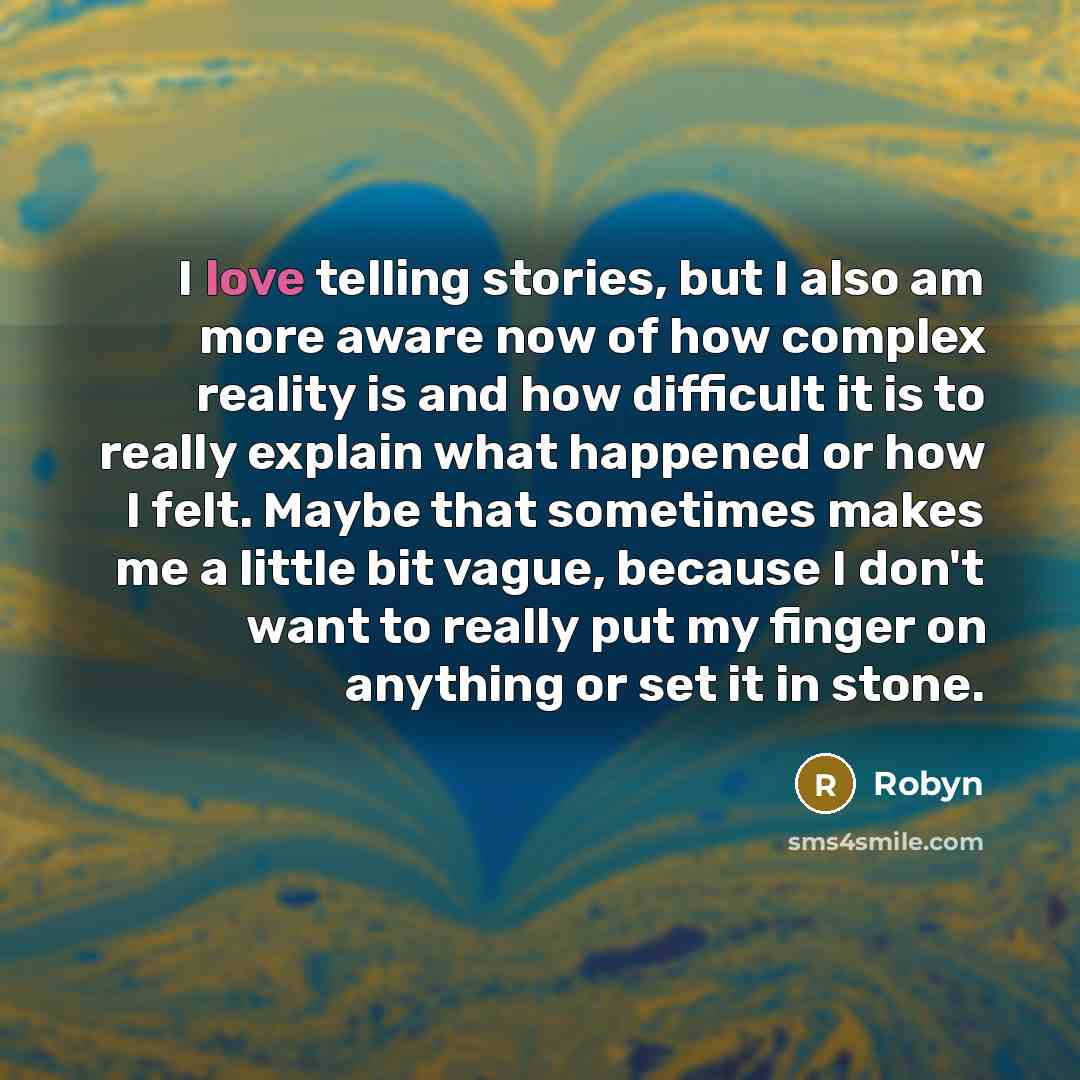 “I love telling stories, but I also am more aware now of how complex reality is and how difficult it is to really explain what happened or how I felt. Maybe that sometimes makes me a little bit vague, because I don't want to really put my finger on anything or set it in stone.” quote by Robyn