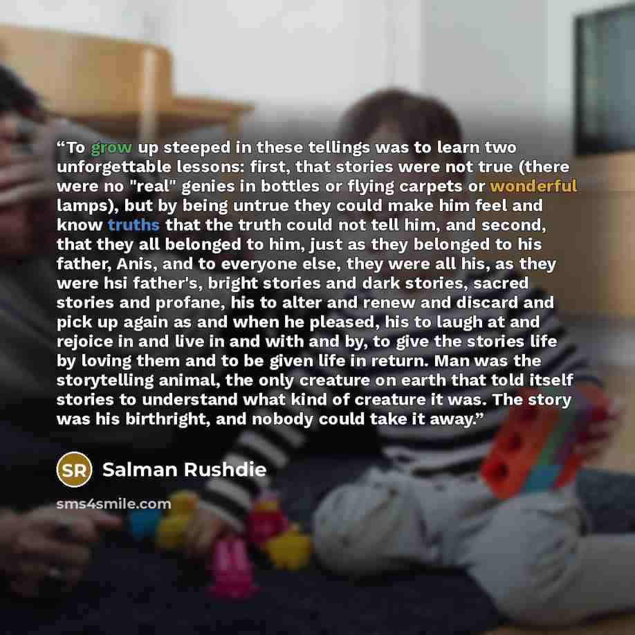 “To grow up steeped in these tellings was to learn two unforgettable lessons: first, that stories were not true (there were no "real" genies in bottles or flying carpets or wonderful lamps), but by being untrue they could make him feel and know truths that the truth could not tell him, and second…” quote by Salman Rushdie